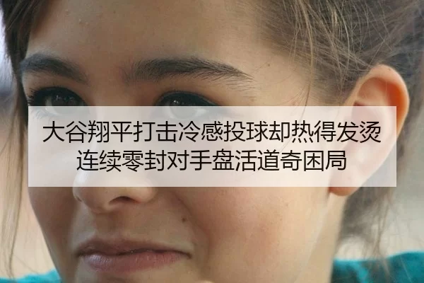 大谷翔平打击冷感投球却热得发烫 连续零封对手盘活道奇困局