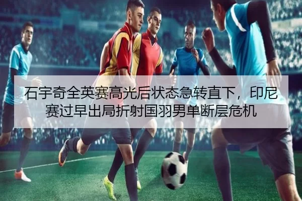 石宇奇全英赛高光后状态急转直下，印尼赛过早出局折射国羽男单断层危机